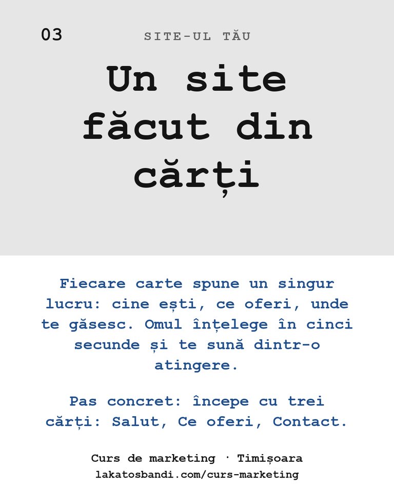 Site-ul tău: Un site făcut din cărți Fiecare carte spune un singur lucru: cine ești, ce oferi, unde te găsesc. Omul înțelege în cinci secunde și te sună dintr-o atingere. Pas concret: începe cu trei cărți: Salut, Ce oferi, Contact.