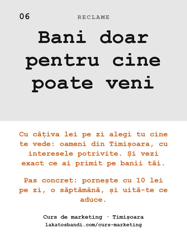 Reclame: Bani doar pentru cine poate veni Cu câțiva lei pe zi alegi tu cine te vede: oameni din Timișoara, cu interesele potrivite. Și vezi exact ce ai primit pe banii tăi. Pas concret: pornește cu 10 lei pe zi, o săptămână, și uită-te ce aduce.