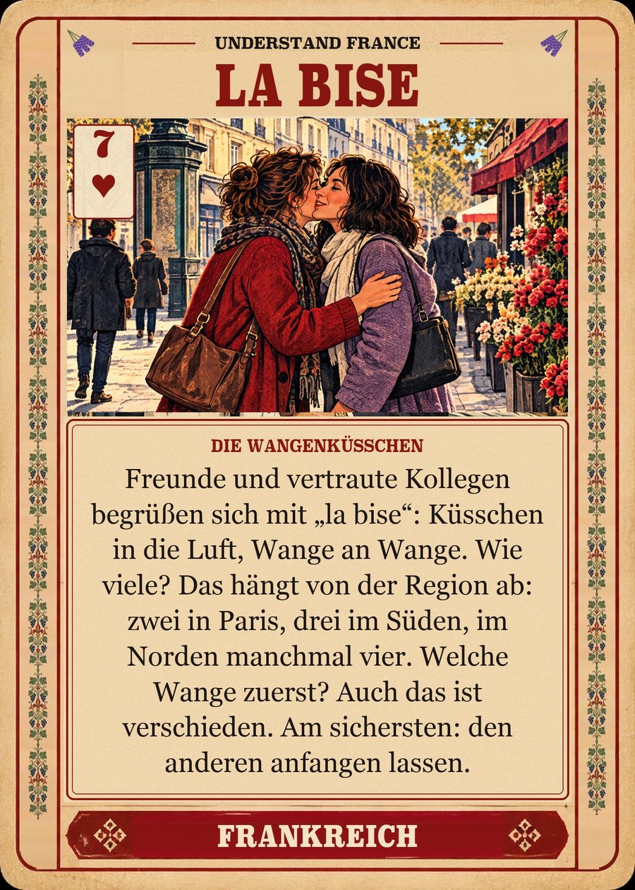 LA BISE — die Wangenküsschen. Freunde und vertraute Kollegen begrüßen sich mit „la bise“: Küsschen in die Luft, Wange an Wange. Wie viele? Das hängt von der Region ab: zwei in Paris, drei im Süden, im Norden manchmal vier. Welche Wange zuerst? Auch das ist verschieden. Am sichersten: den anderen anfangen lassen.