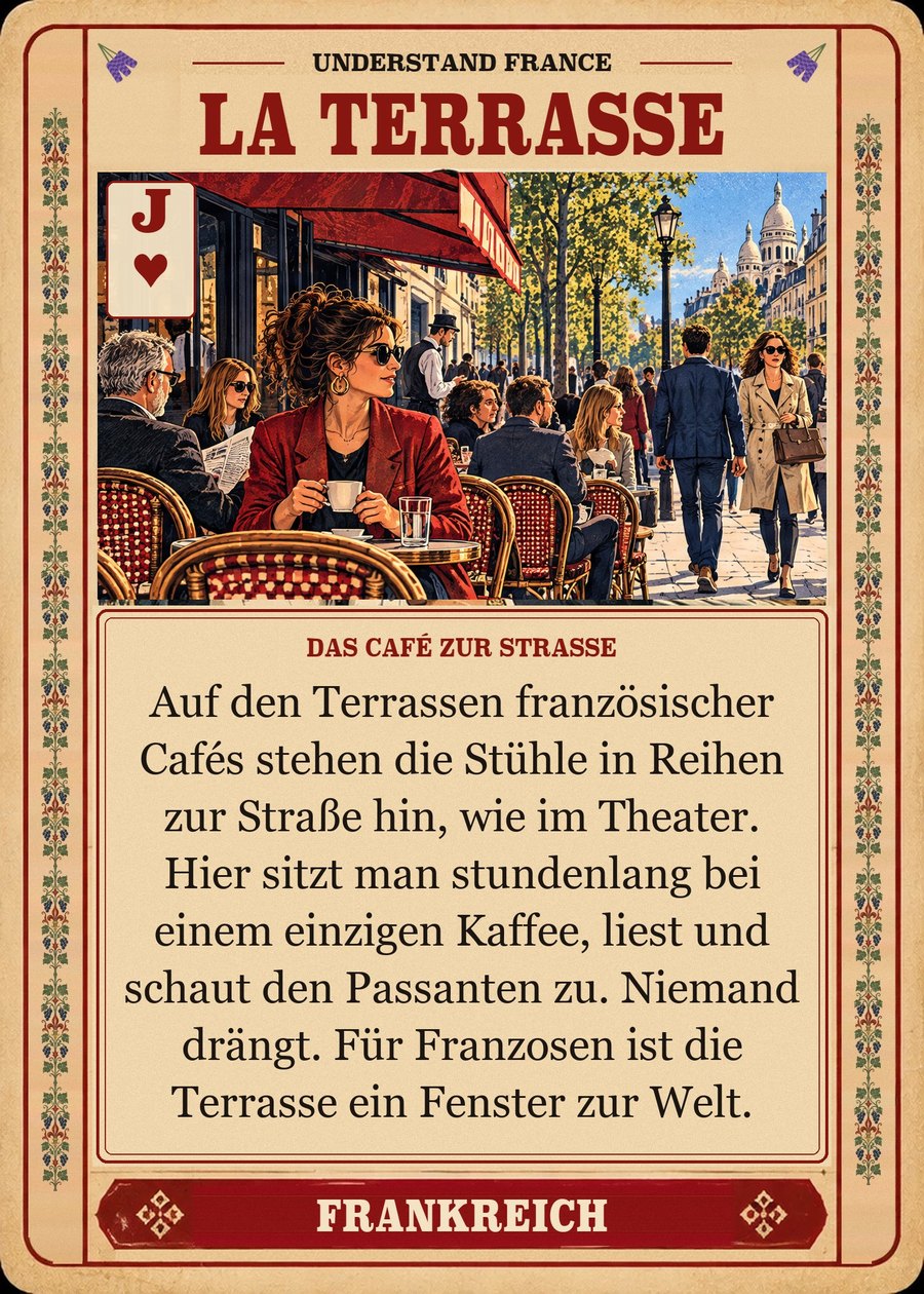 LA TERRASSE — das Café zur Straße. Auf den Terrassen französischer Cafés stehen die Stühle in Reihen zur Straße hin, wie im Theater. Hier sitzt man stundenlang bei einem einzigen Kaffee, liest und schaut den Passanten zu. Niemand drängt. Für Franzosen ist die Terrasse ein Fenster zur Welt.