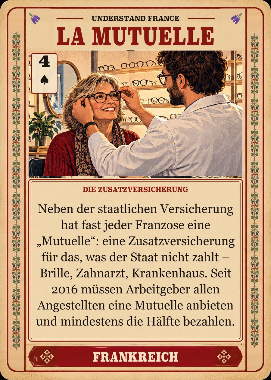 LA MUTUELLE — die Zusatzversicherung. Neben der staatlichen Versicherung hat fast jeder Franzose eine „Mutuelle“: eine Zusatzversicherung für das, was der Staat nicht zahlt – Brille, Zahnarzt, Krankenhaus. Seit 2016 müssen Arbeitgeber allen Angestellten eine Mutuelle anbieten und mindestens die Hälfte bezahlen.