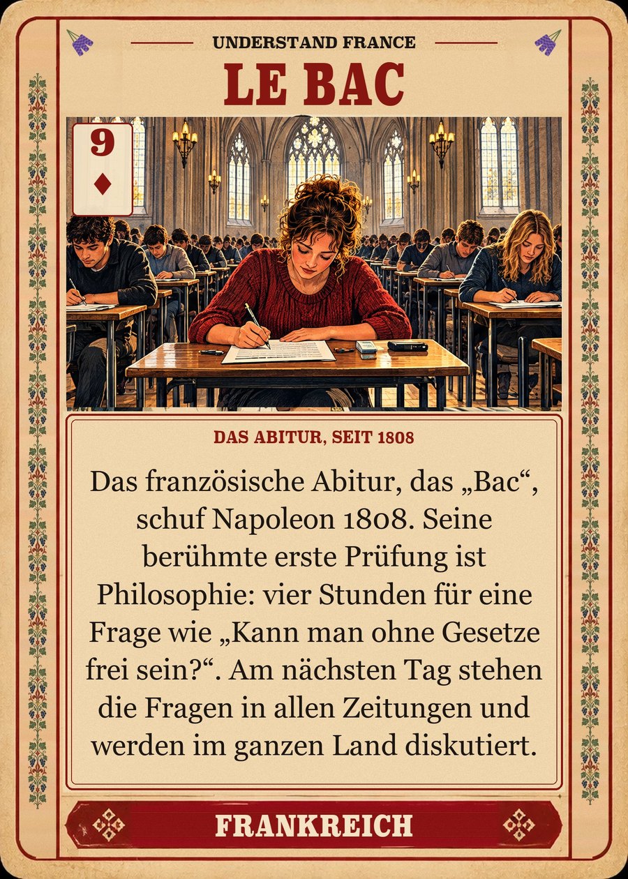 LE BAC — das Abitur, seit 1808. Das französische Abitur, das „Bac“, schuf Napoleon 1808. Seine berühmte erste Prüfung ist Philosophie: vier Stunden für eine Frage wie „Kann man ohne Gesetze frei sein?“. Am nächsten Tag stehen die Fragen in allen Zeitungen und werden im ganzen Land diskutiert.