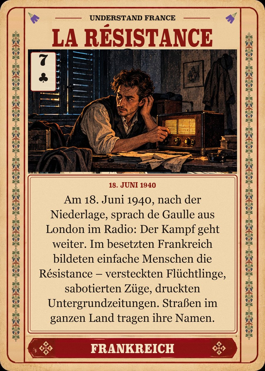 LA RÉSISTANCE — 18. Juni 1940. Am 18. Juni 1940, nach der Niederlage, sprach de Gaulle aus London im Radio: Der Kampf geht weiter. Im besetzten Frankreich bildeten einfache Menschen die Résistance – versteckten Flüchtlinge, sabotierten Züge, druckten Untergrundzeitungen. Straßen im ganzen Land tragen ihre Namen.