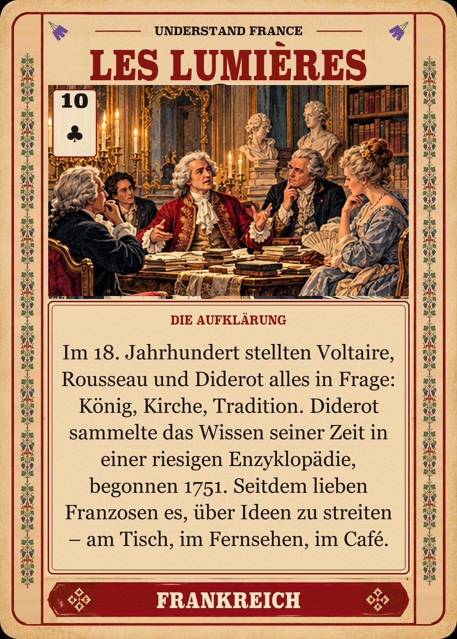 LES LUMIÈRES — die Aufklärung. Im 18. Jahrhundert stellten Voltaire, Rousseau und Diderot alles in Frage: König, Kirche, Tradition. Diderot sammelte das Wissen seiner Zeit in einer riesigen Enzyklopädie, begonnen 1751. Seitdem lieben Franzosen es, über Ideen zu streiten – am Tisch, im Fernsehen, im Café.