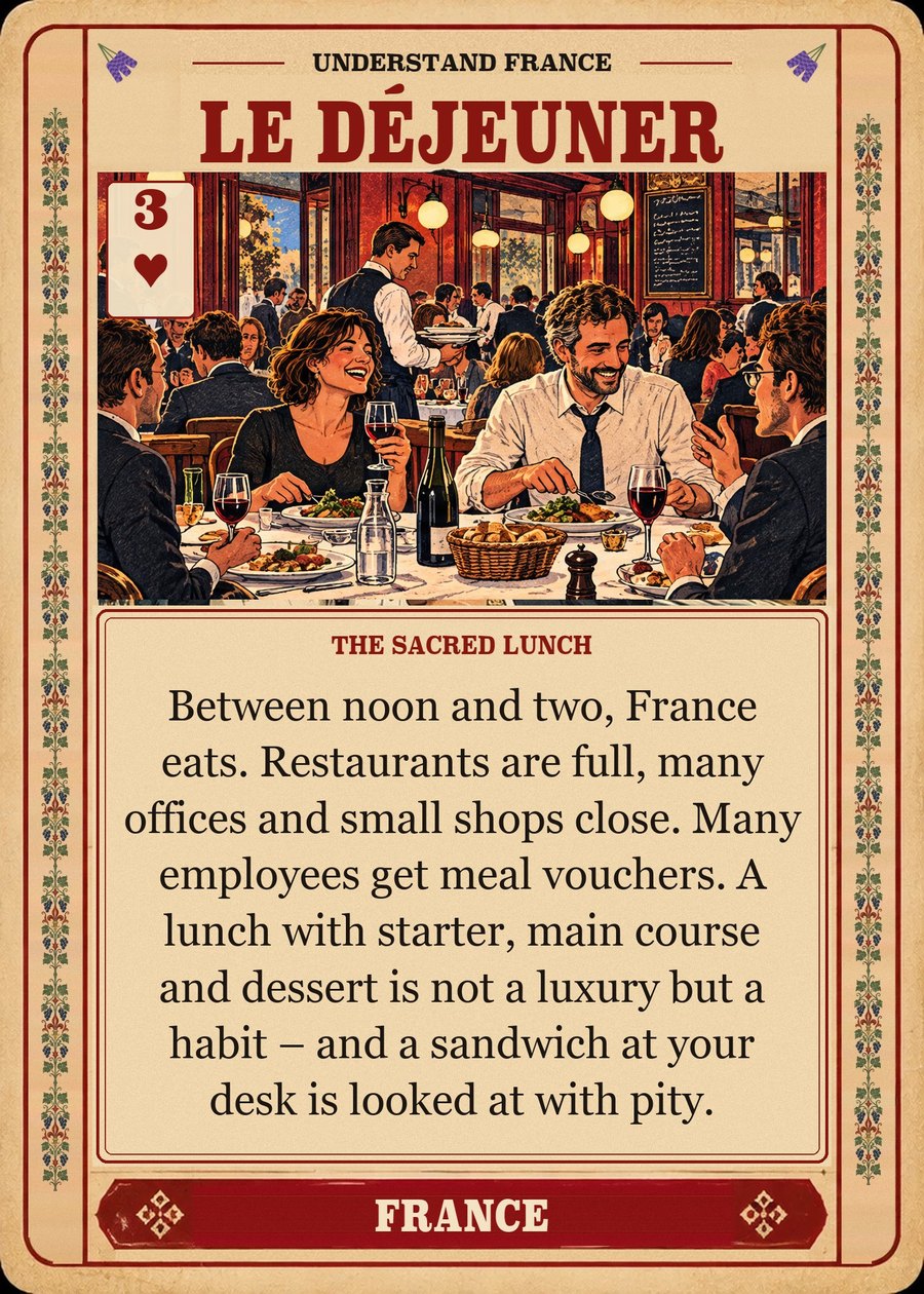 LE DÉJEUNER — the sacred lunch. Between noon and two, France eats. Restaurants are full, many offices and small shops close. Many employees get meal vouchers. A lunch with starter, main course and dessert is not a luxury but a habit – and a sandwich at your desk is looked at with pity.