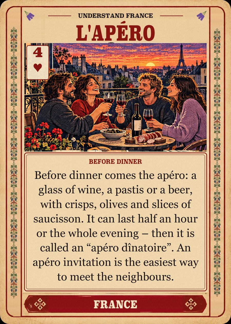 L'APÉRO — before dinner. Before dinner comes the apéro: a glass of wine, a pastis or a beer, with crisps, olives and slices of saucisson. It can last half an hour or the whole evening – then it is called an “apéro dînatoire”. An apéro invitation is the easiest way to meet the neighbours.