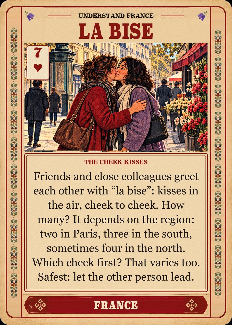 LA BISE — the cheek kisses. Friends and close colleagues greet each other with “la bise”: kisses in the air, cheek to cheek. How many? It depends on the region: two in Paris, three in the south, sometimes four in the north. Which cheek first? That varies too. Safest: let the other person lead.