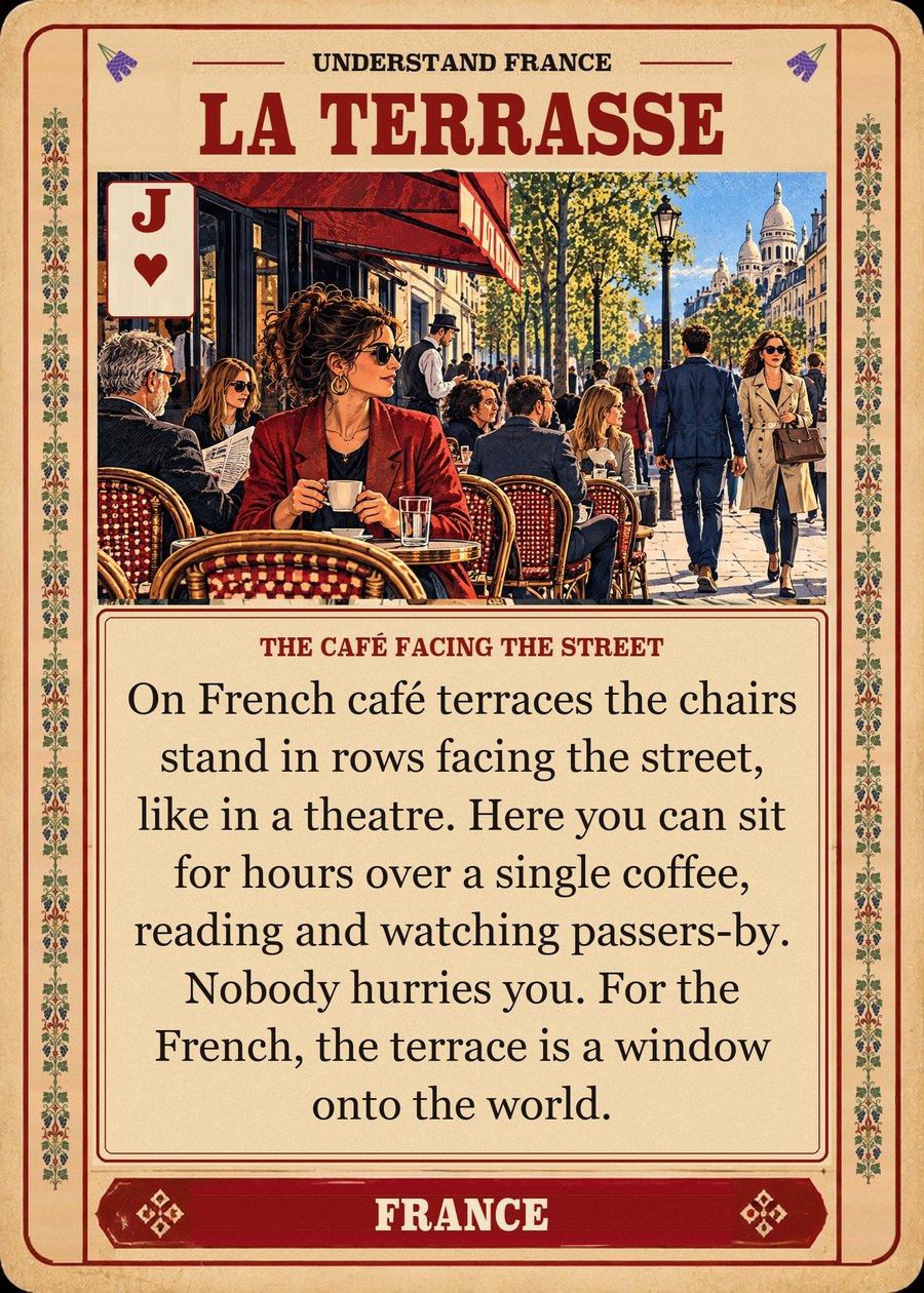 LA TERRASSE — the café facing the street. On French café terraces the chairs stand in rows facing the street, like in a theatre. Here you can sit for hours over a single coffee, reading and watching passers-by. Nobody hurries you. For the French, the terrace is a window onto the world.