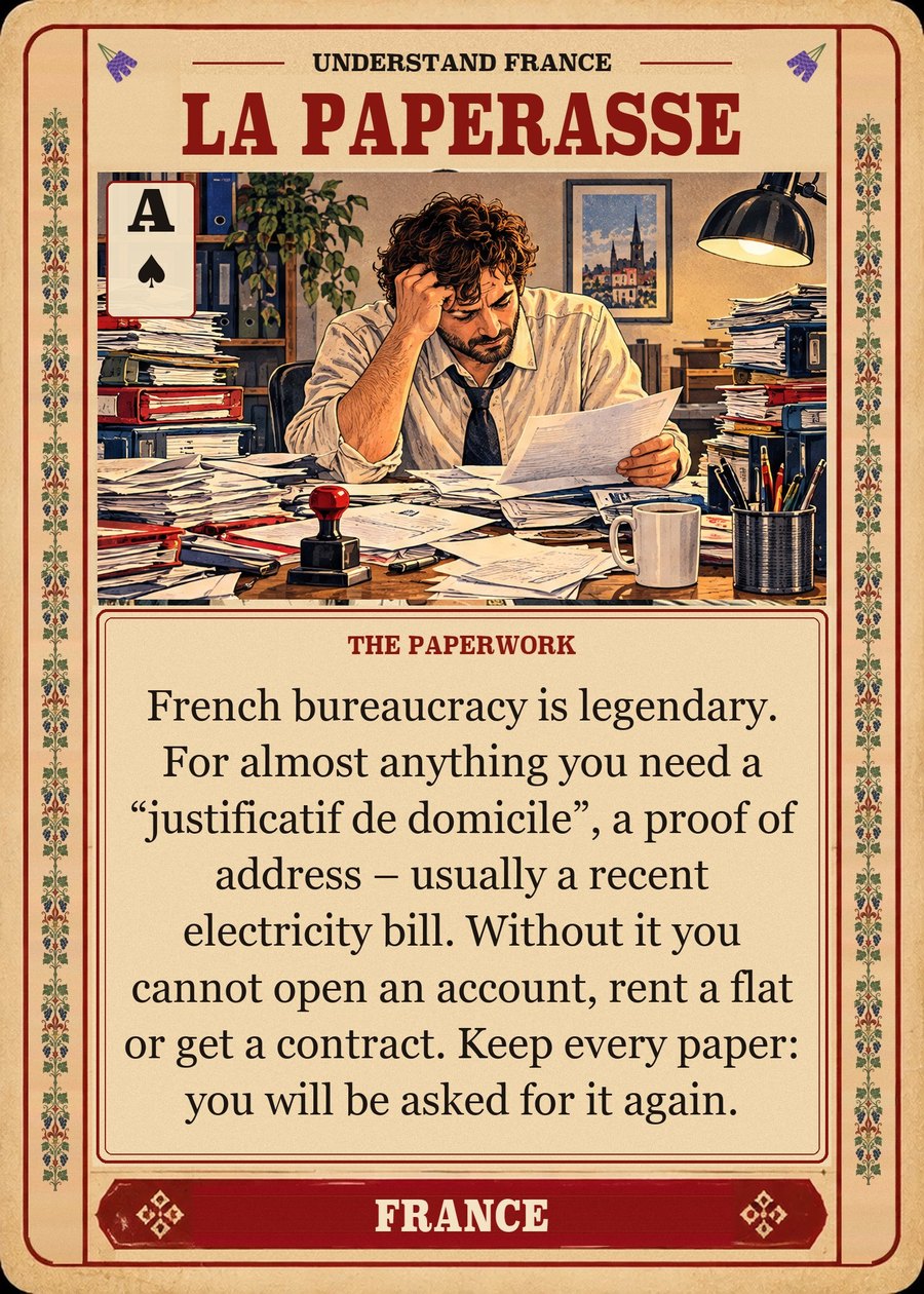 LA PAPERASSE — the paperwork. French bureaucracy is legendary. For almost anything you need a “justificatif de domicile”, a proof of address – usually a recent electricity bill. Without it you cannot open an account, rent a flat or get a contract. Keep every paper: you will be asked for it again.