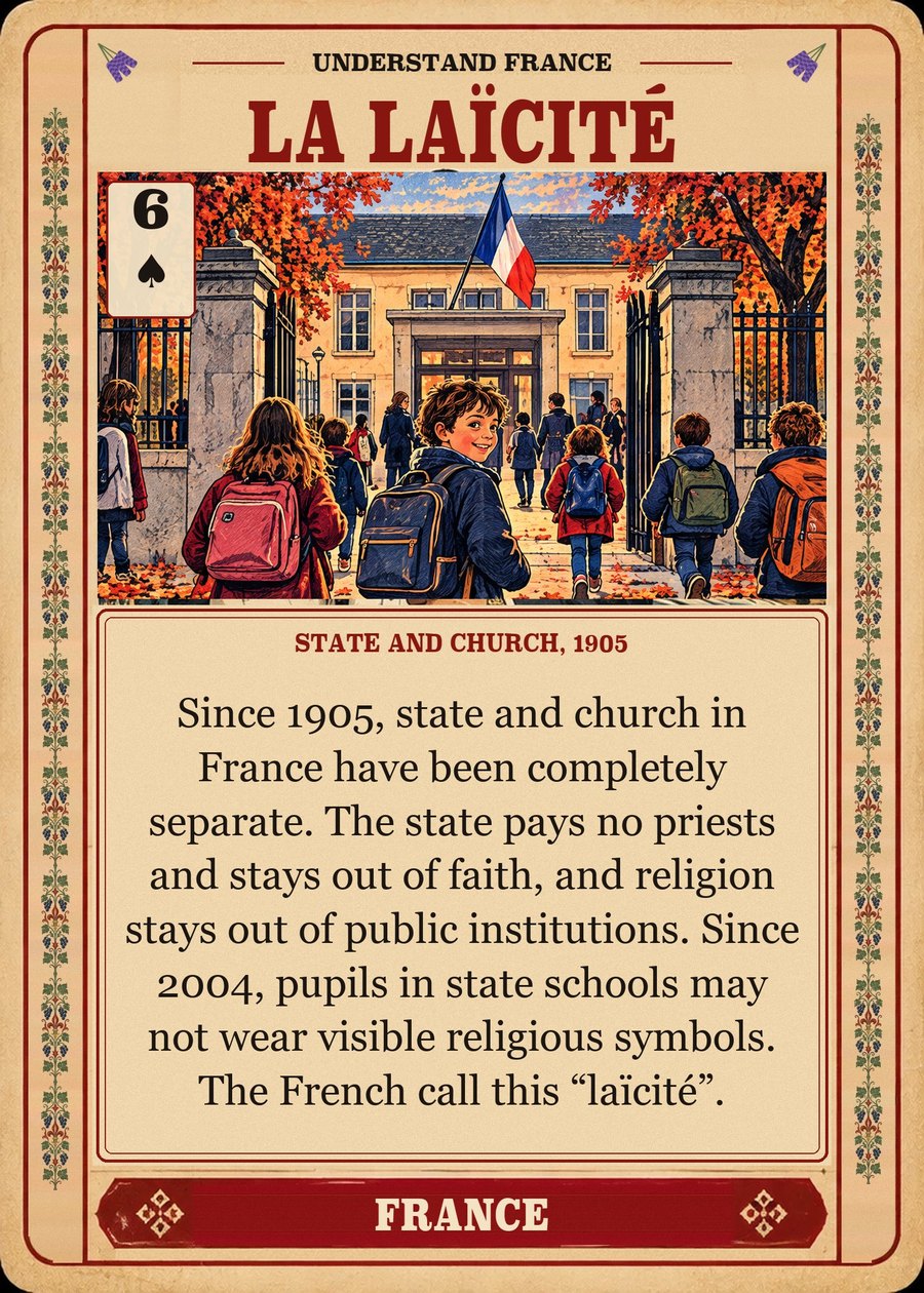 LA LAÏCITÉ — state and church, 1905. Since 1905, state and church in France have been completely separate. The state pays no priests and stays out of faith, and religion stays out of public institutions. Since 2004, pupils in state schools may not wear visible religious symbols. The French call this “laïcité”.