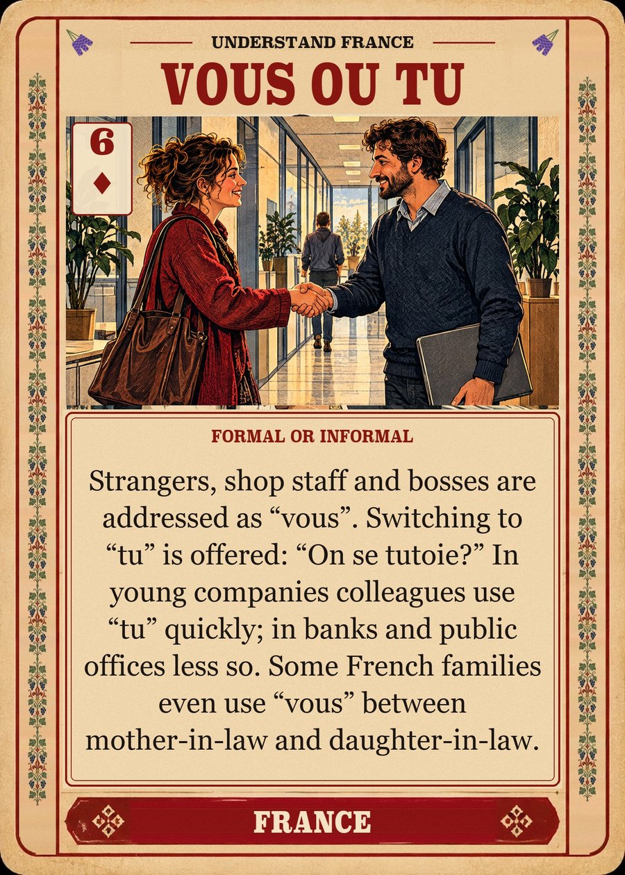 VOUS OU TU — formal or informal. Strangers, shop staff and bosses are addressed as “vous”. Switching to “tu” is offered: “On se tutoie?” In young companies colleagues use “tu” quickly; in banks and public offices less so. Some French families even use “vous” between mother-in-law and daughter-in-law.
