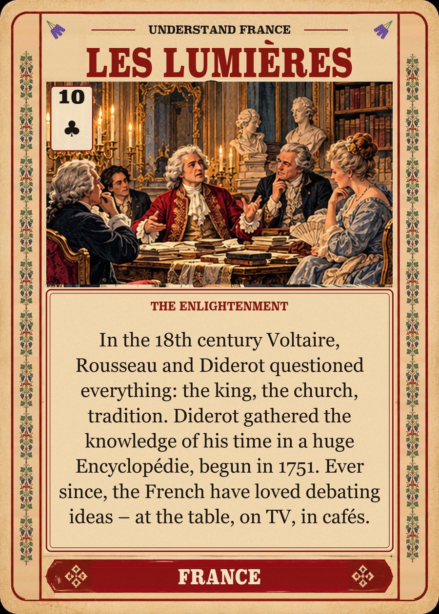 LES LUMIÈRES — the Enlightenment. In the 18th century Voltaire, Rousseau and Diderot questioned everything: the king, the church, tradition. Diderot gathered the knowledge of his time in a huge Encyclopédie, begun in 1751. Ever since, the French have loved debating ideas – at the table, on TV, in cafés.