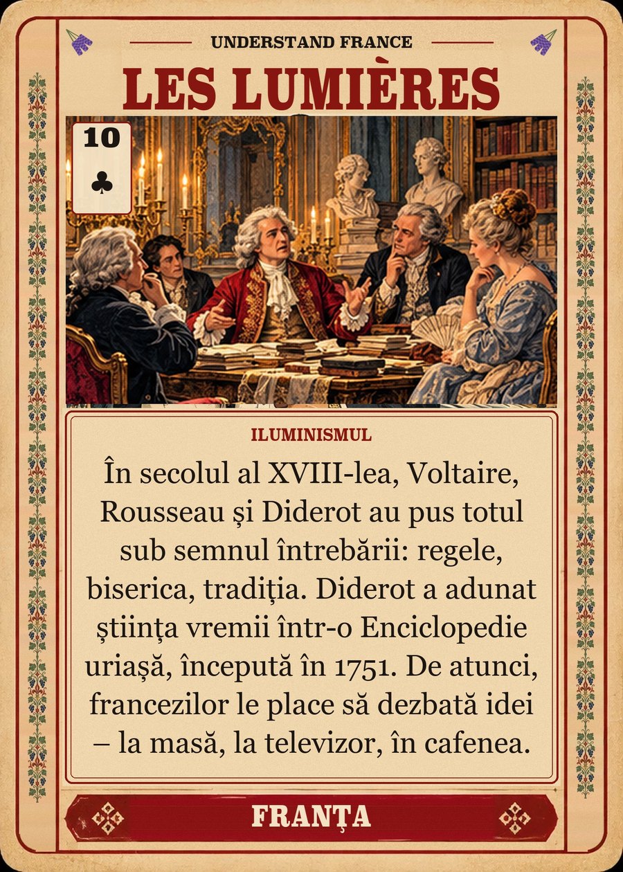 LES LUMIÈRES — Iluminismul. În secolul al XVIII-lea, Voltaire, Rousseau și Diderot au pus totul sub semnul întrebării: regele, biserica, tradiția. Diderot a adunat știința vremii într-o Enciclopedie uriașă, începută în 1751. De atunci, francezilor le place să dezbată idei – la masă, la televizor, în cafenea.