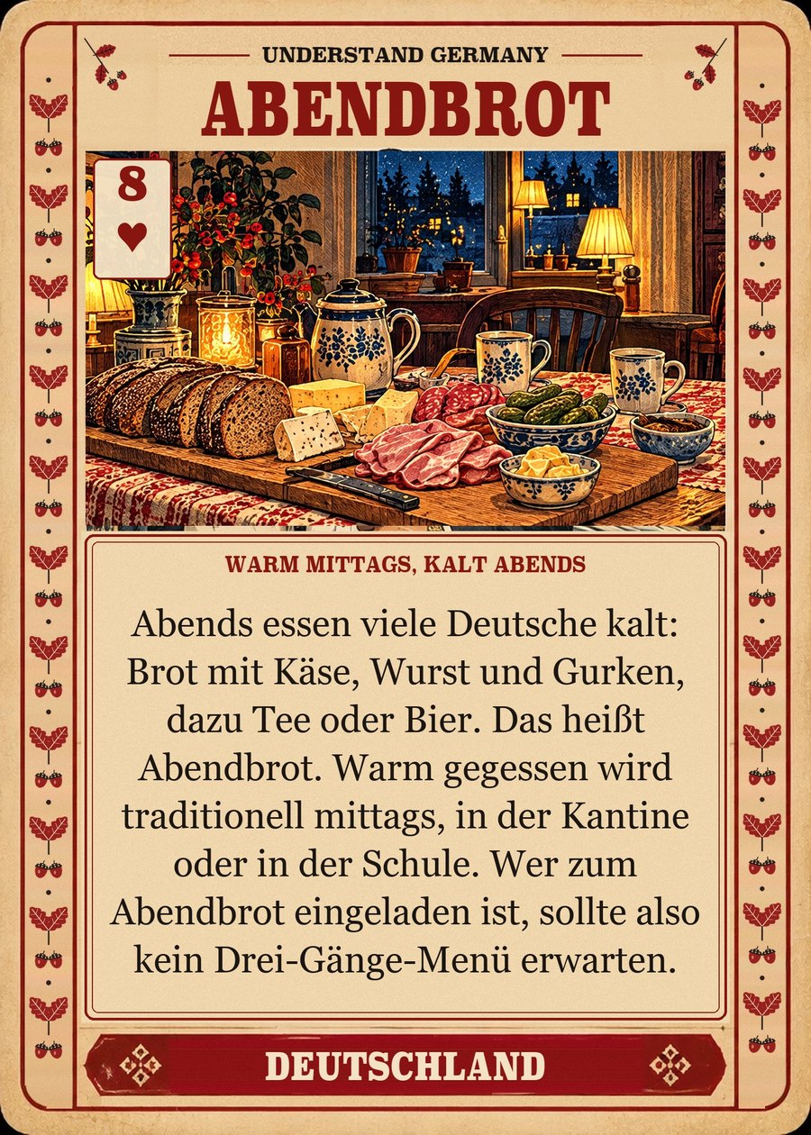 ABENDBROT — warm mittags, kalt abends. Abends essen viele Deutsche kalt: Brot mit Käse, Wurst und Gurken, dazu Tee oder Bier. Das heißt Abendbrot. Warm gegessen wird traditionell mittags, in der Kantine oder in der Schule. Wer zum Abendbrot eingeladen ist, sollte also kein Drei-Gänge-Menü erwarten.