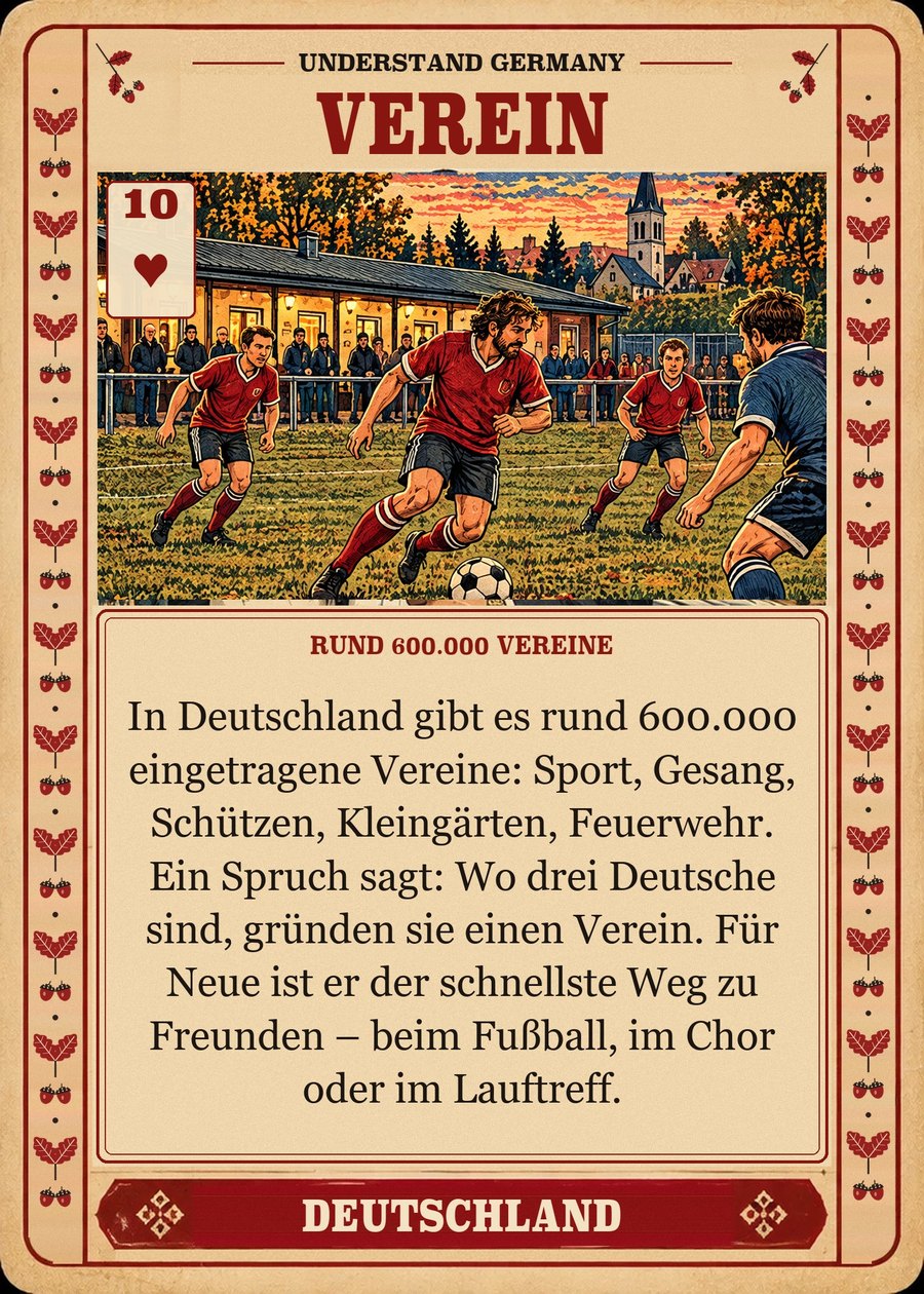 VEREIN — rund 600.000 Vereine. In Deutschland gibt es rund 600.000 eingetragene Vereine: Sport, Gesang, Schützen, Kleingärten, Feuerwehr. Ein Spruch sagt: Wo drei Deutsche sind, gründen sie einen Verein. Für Neue ist er der schnellste Weg zu Freunden – beim Fußball, im Chor oder im Lauftreff.