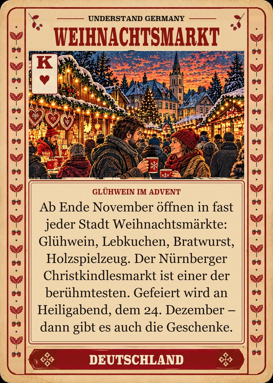 WEIHNACHTSMARKT — Glühwein im Advent. Ab Ende November öffnen in fast jeder Stadt Weihnachtsmärkte: Glühwein, Lebkuchen, Bratwurst, Holzspielzeug. Der Nürnberger Christkindlesmarkt ist einer der berühmtesten. Gefeiert wird an Heiligabend, dem 24. Dezember – dann gibt es auch die Geschenke.
