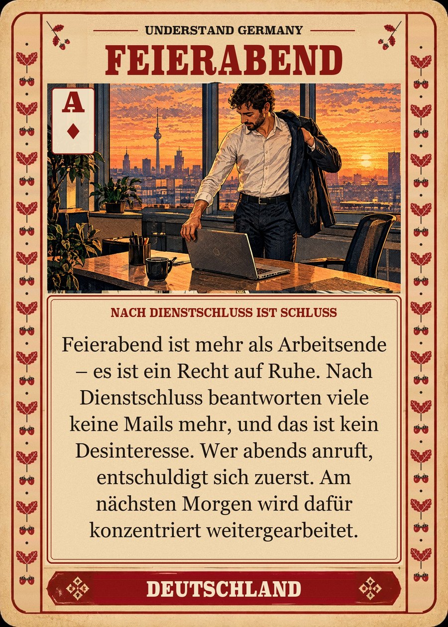 FEIERABEND — nach Dienstschluss ist Schluss. Feierabend ist mehr als Arbeitsende – es ist ein Recht auf Ruhe. Nach Dienstschluss beantworten viele keine Mails mehr, und das ist kein Desinteresse. Wer abends anruft, entschuldigt sich zuerst. Am nächsten Morgen wird dafür konzentriert weitergearbeitet.