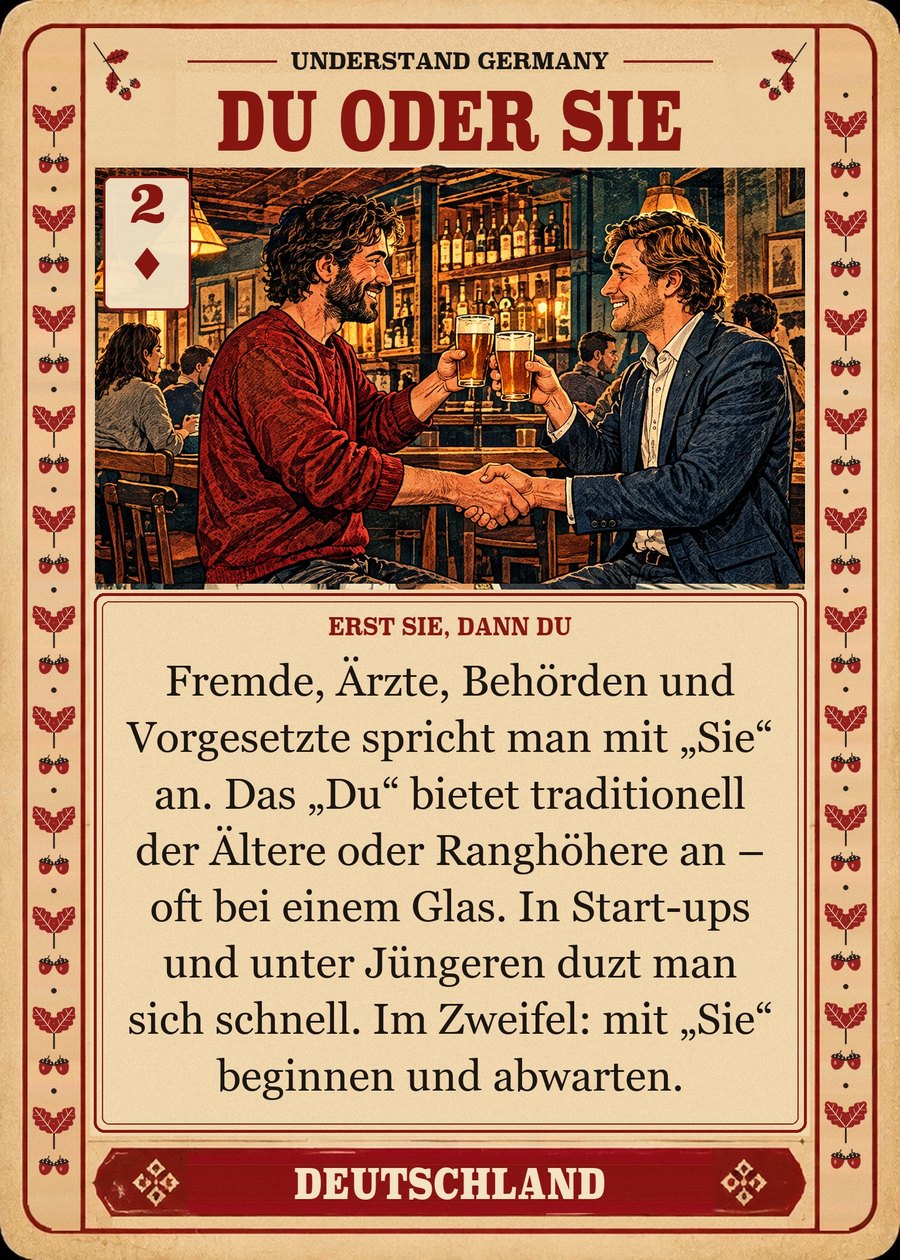 DU ODER SIE — erst Sie, dann Du. Fremde, Ärzte, Behörden und Vorgesetzte spricht man mit „Sie“ an. Das „Du“ bietet traditionell der Ältere oder Ranghöhere an – oft bei einem Glas. In Start-ups und unter Jüngeren duzt man sich schnell. Im Zweifel: mit „Sie“ beginnen und abwarten.