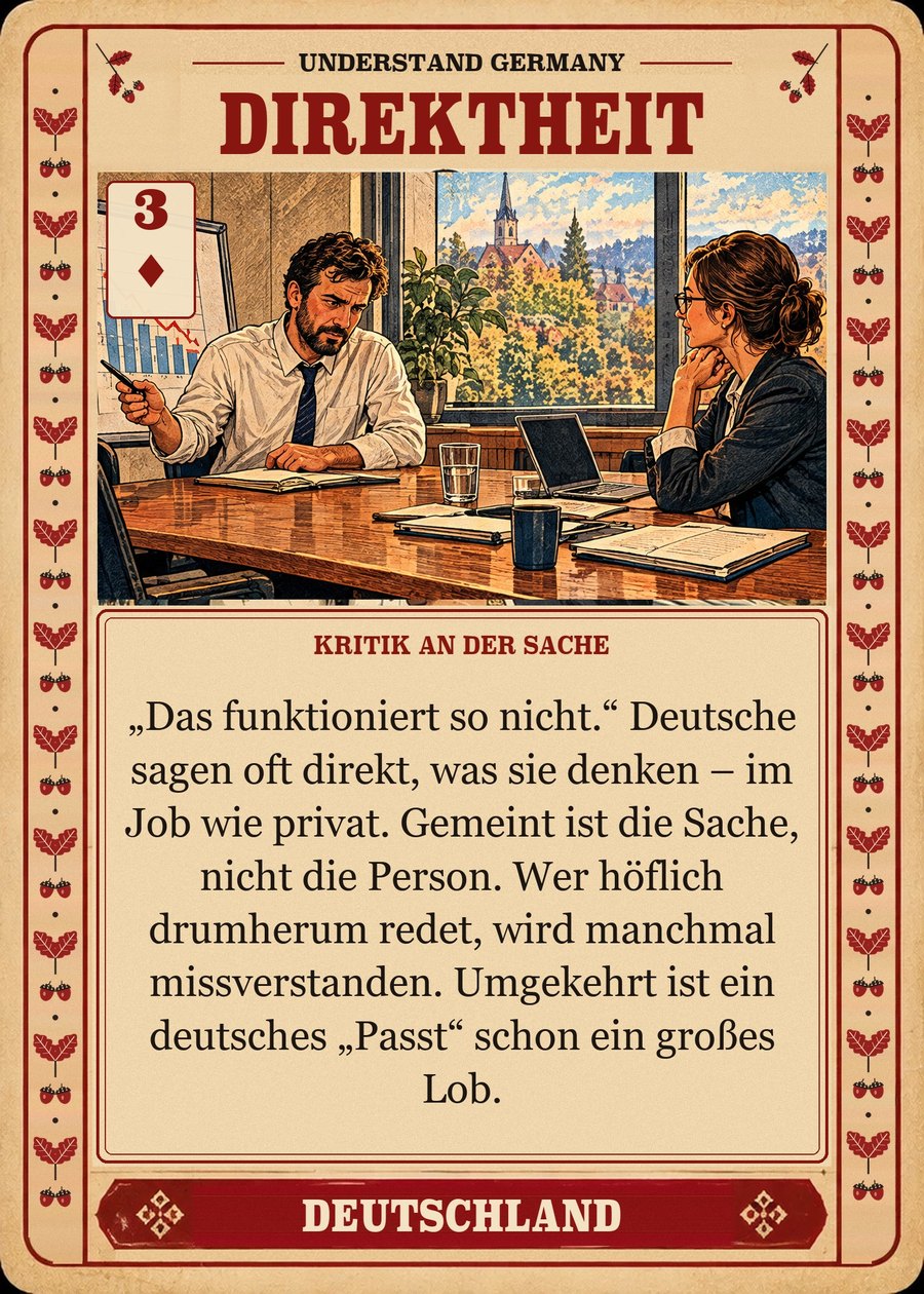 DIREKTHEIT — Kritik an der Sache. „Das funktioniert so nicht.“ Deutsche sagen oft direkt, was sie denken – im Job wie privat. Gemeint ist die Sache, nicht die Person. Wer höflich drumherum redet, wird manchmal missverstanden. Umgekehrt ist ein deutsches „Passt“ schon ein großes Lob.