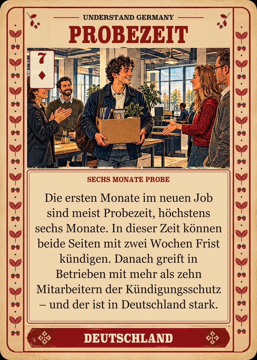 PROBEZEIT — sechs Monate Probe. Die ersten Monate im neuen Job sind meist Probezeit, höchstens sechs Monate. In dieser Zeit können beide Seiten mit zwei Wochen Frist kündigen. Danach greift in Betrieben mit mehr als zehn Mitarbeitern der Kündigungsschutz – und der ist in Deutschland stark.