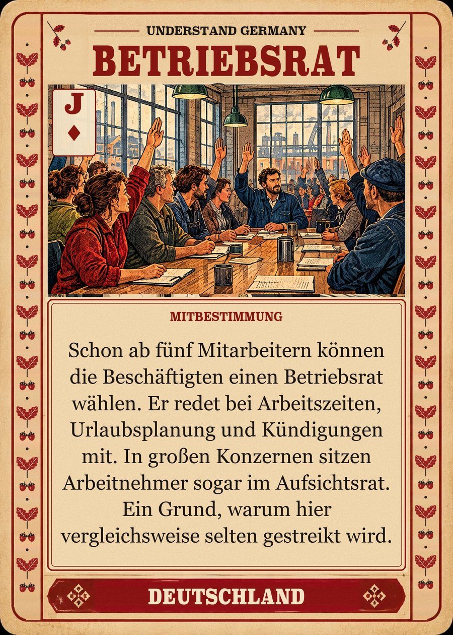 BETRIEBSRAT — Mitbestimmung. Schon ab fünf Mitarbeitern können die Beschäftigten einen Betriebsrat wählen. Er redet bei Arbeitszeiten, Urlaubsplanung und Kündigungen mit. In großen Konzernen sitzen Arbeitnehmer sogar im Aufsichtsrat. Ein Grund, warum hier vergleichsweise selten gestreikt wird.