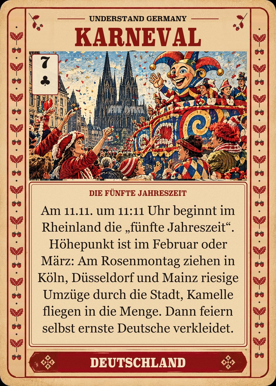 KARNEVAL — die fünfte Jahreszeit. Am 11.11. um 11:11 Uhr beginnt im Rheinland die „fünfte Jahreszeit“. Höhepunkt ist im Februar oder März: Am Rosenmontag ziehen in Köln, Düsseldorf und Mainz riesige Umzüge durch die Stadt, Kamelle fliegen in die Menge. Dann feiern selbst ernste Deutsche verkleidet.