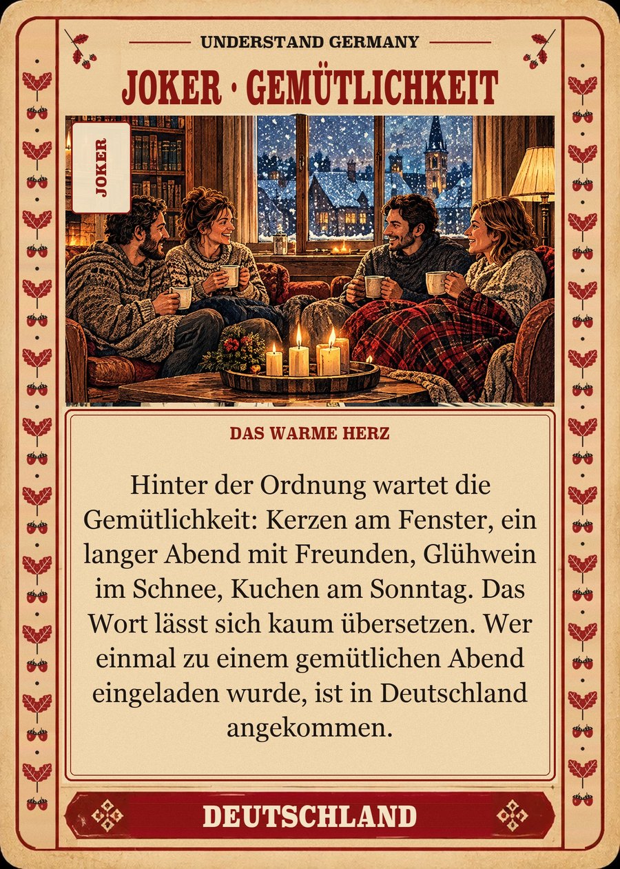 JOKER · GEMÜTLICHKEIT — das warme Herz. Hinter der Ordnung wartet die Gemütlichkeit: Kerzen am Fenster, ein langer Abend mit Freunden, Glühwein im Schnee, Kuchen am Sonntag. Das Wort lässt sich kaum übersetzen. Wer einmal zu einem gemütlichen Abend eingeladen wurde, ist in Deutschland angekommen.