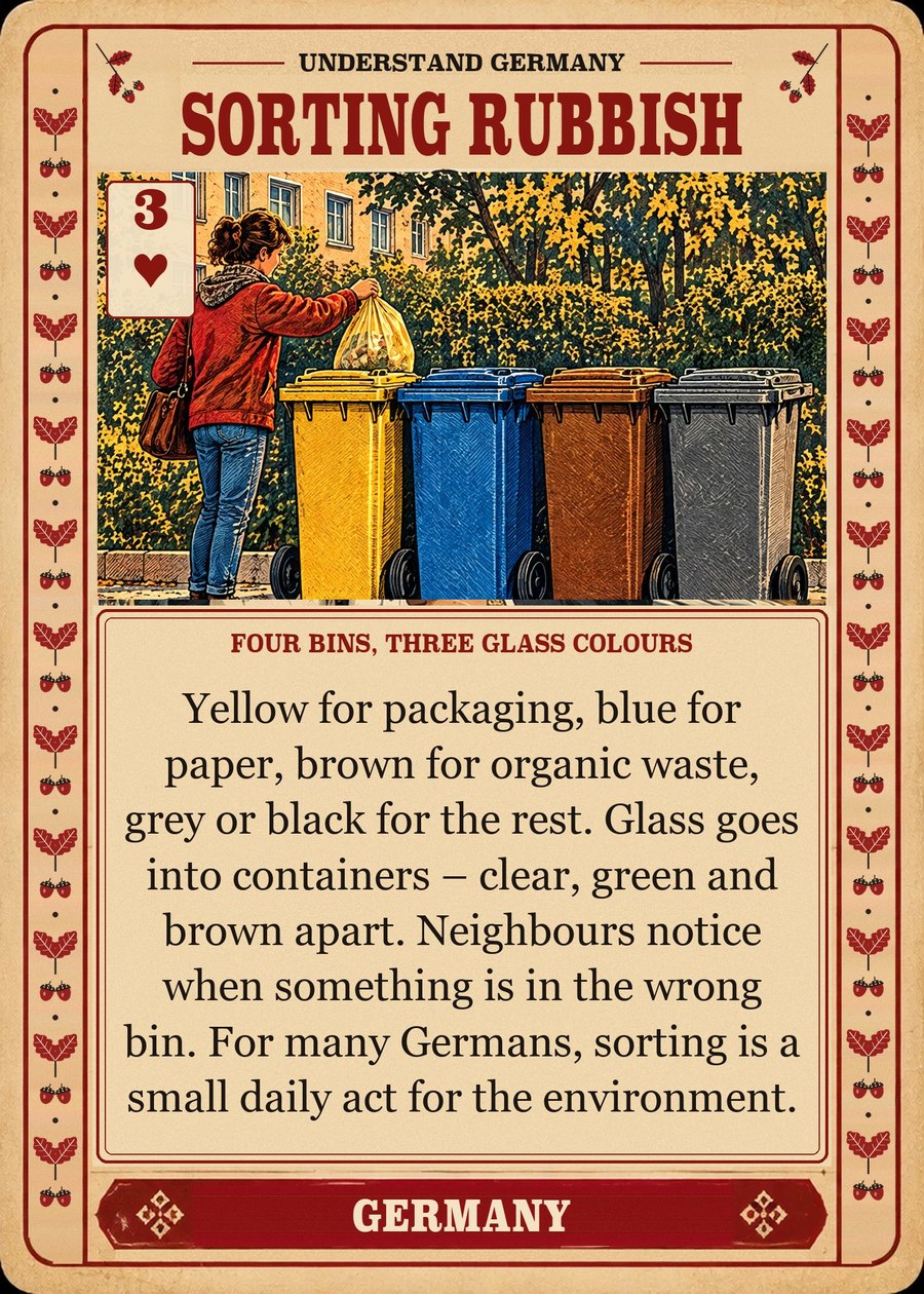 SORTING RUBBISH — four bins, three glass colours. Yellow for packaging, blue for paper, brown for organic waste, grey or black for the rest. Glass goes into containers – clear, green and brown apart. Neighbours notice when something is in the wrong bin. For many Germans, sorting is a small daily act for the environment.
