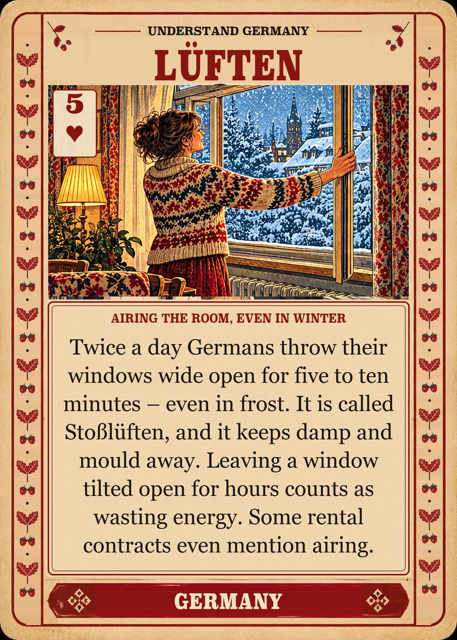 LÜFTEN — airing the room, even in winter. Twice a day Germans throw their windows wide open for five to ten minutes – even in frost. It is called Stoßlüften, and it keeps damp and mould away. Leaving a window tilted open for hours counts as wasting energy. Some rental contracts even mention airing.