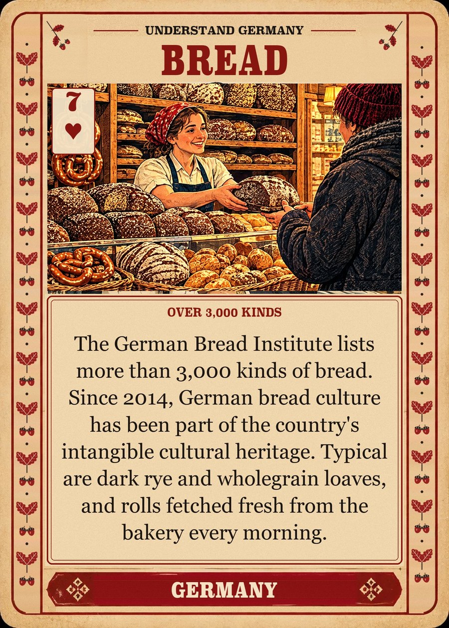 BREAD — over 3,000 kinds. The German Bread Institute lists more than 3,000 kinds of bread. Since 2014, German bread culture has been part of the country's intangible cultural heritage. Typical are dark rye and wholegrain loaves, and rolls fetched fresh from the bakery every morning.