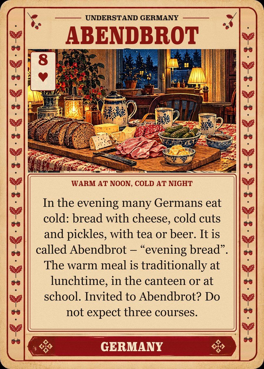 ABENDBROT — warm at noon, cold at night. In the evening many Germans eat cold: bread with cheese, cold cuts and pickles, with tea or beer. It is called Abendbrot – “evening bread”. The warm meal is traditionally at lunchtime, in the canteen or at school. Invited to Abendbrot? Do not expect three courses.