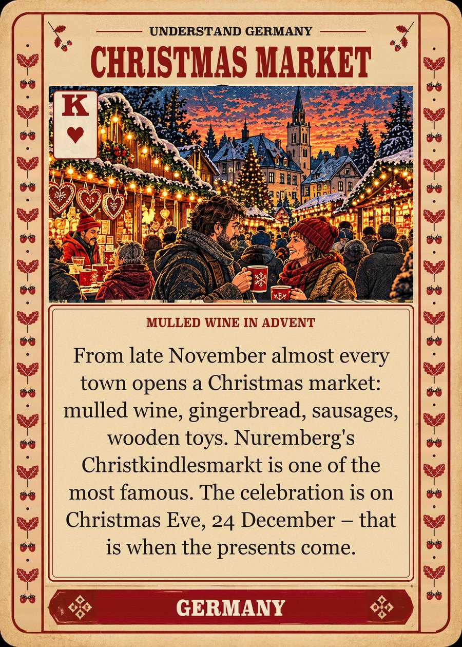 CHRISTMAS MARKET — mulled wine in Advent. From late November almost every town opens a Christmas market: mulled wine, gingerbread, sausages, wooden toys. Nuremberg's Christkindlesmarkt is one of the most famous. The celebration is on Christmas Eve, 24 December – that is when the presents come.