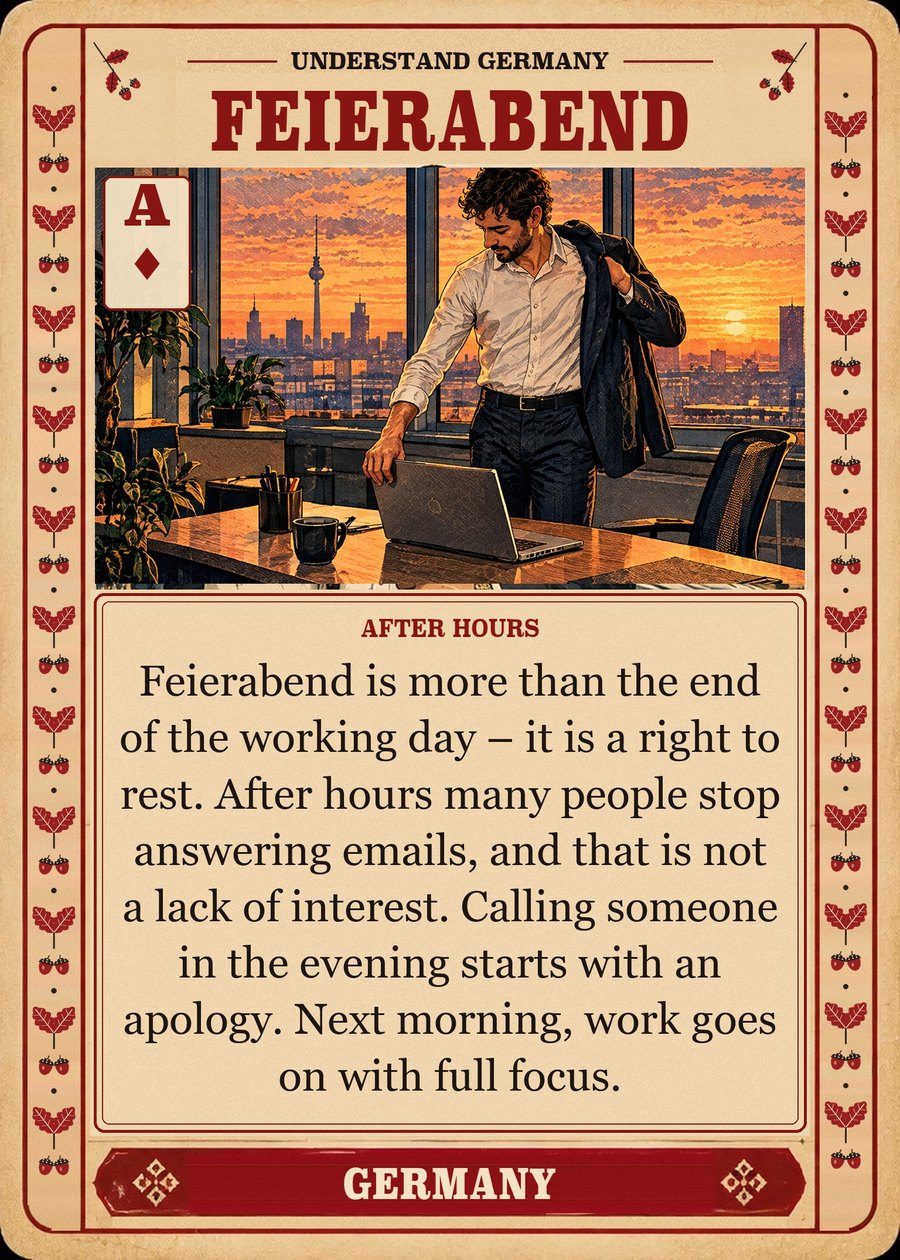 FEIERABEND — after hours. Feierabend is more than the end of the working day – it is a right to rest. After hours many people stop answering emails, and that is not a lack of interest. Calling someone in the evening starts with an apology. Next morning, work goes on with full focus.