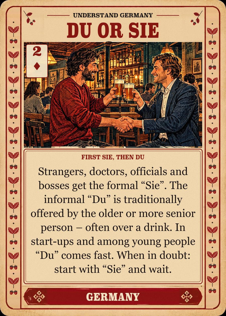 DU OR SIE — first Sie, then Du. Strangers, doctors, officials and bosses get the formal “Sie”. The informal “Du” is traditionally offered by the older or more senior person – often over a drink. In start-ups and among young people “Du” comes fast. When in doubt: start with “Sie” and wait.