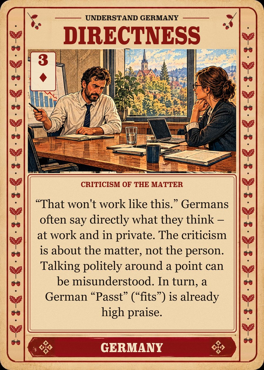 DIRECTNESS — criticism of the matter. “That won't work like this.” Germans often say directly what they think – at work and in private. The criticism is about the matter, not the person. Talking politely around a point can be misunderstood. In turn, a German “Passt” (“fits”) is already high praise.