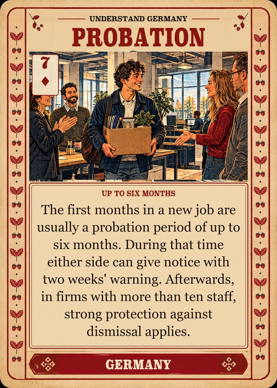 PROBATION — up to six months. The first months in a new job are usually a probation period of up to six months. During that time either side can give notice with two weeks' warning. Afterwards, in firms with more than ten staff, strong protection against dismissal applies.