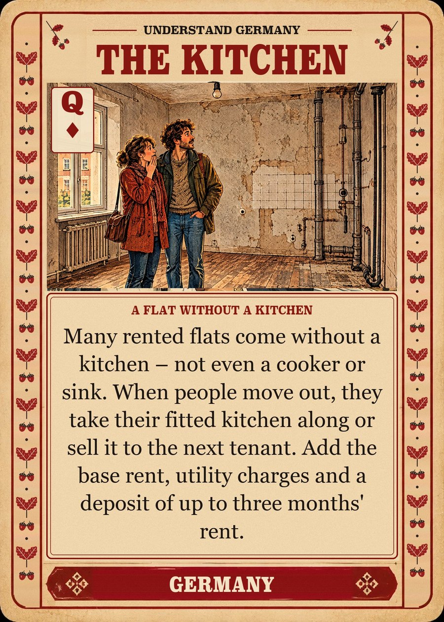 THE KITCHEN — a flat without a kitchen. Many rented flats come without a kitchen – not even a cooker or sink. When people move out, they take their fitted kitchen along or sell it to the next tenant. Add the base rent, utility charges and a deposit of up to three months' rent.