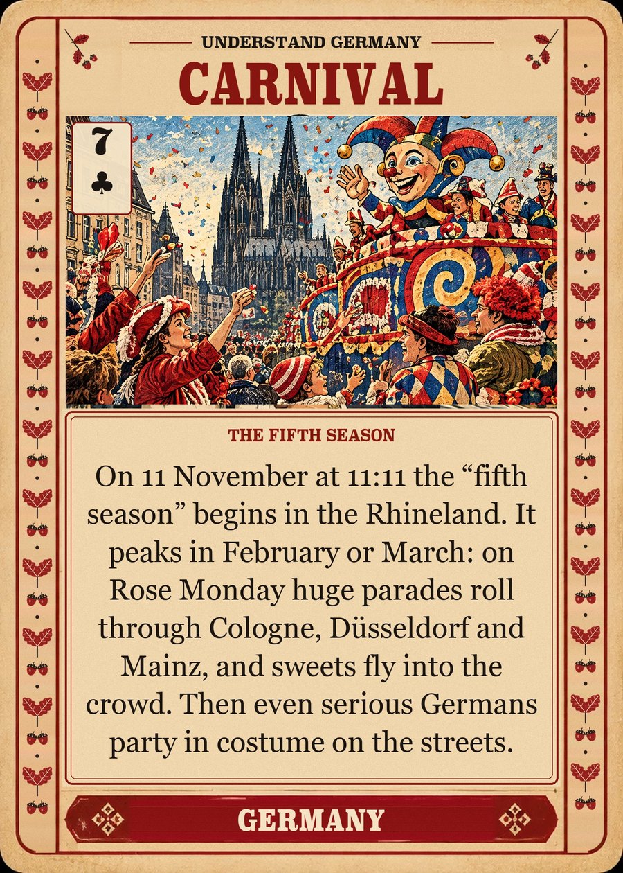 CARNIVAL — the fifth season. On 11 November at 11:11 the “fifth season” begins in the Rhineland. It peaks in February or March: on Rose Monday huge parades roll through Cologne, Düsseldorf and Mainz, and sweets fly into the crowd. Then even serious Germans party in costume on the streets.