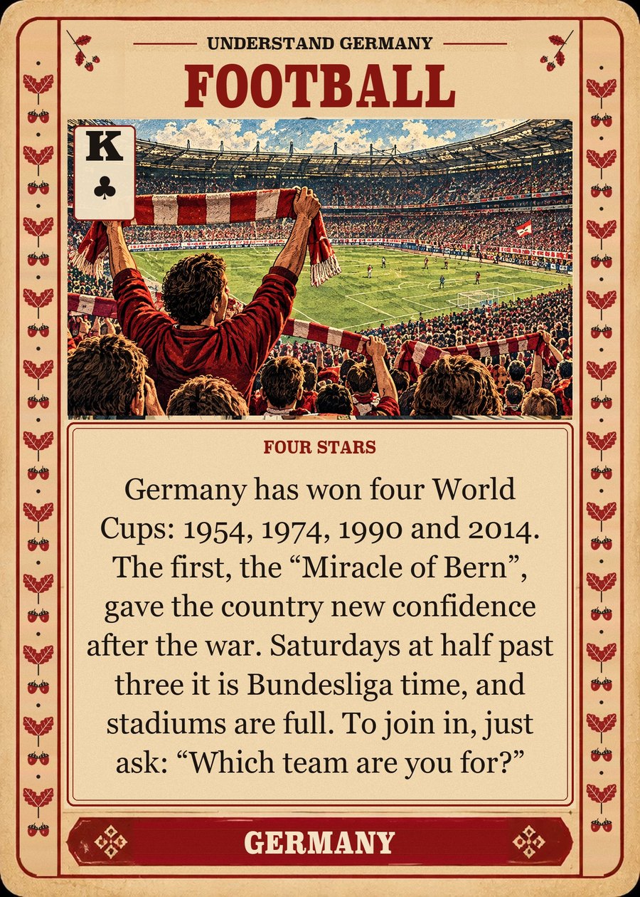 FOOTBALL — four stars. Germany has won four World Cups: 1954, 1974, 1990 and 2014. The first, the “Miracle of Bern”, gave the country new confidence after the war. Saturdays at half past three it is Bundesliga time, and stadiums are full. To join in, just ask: “Which team are you for?”