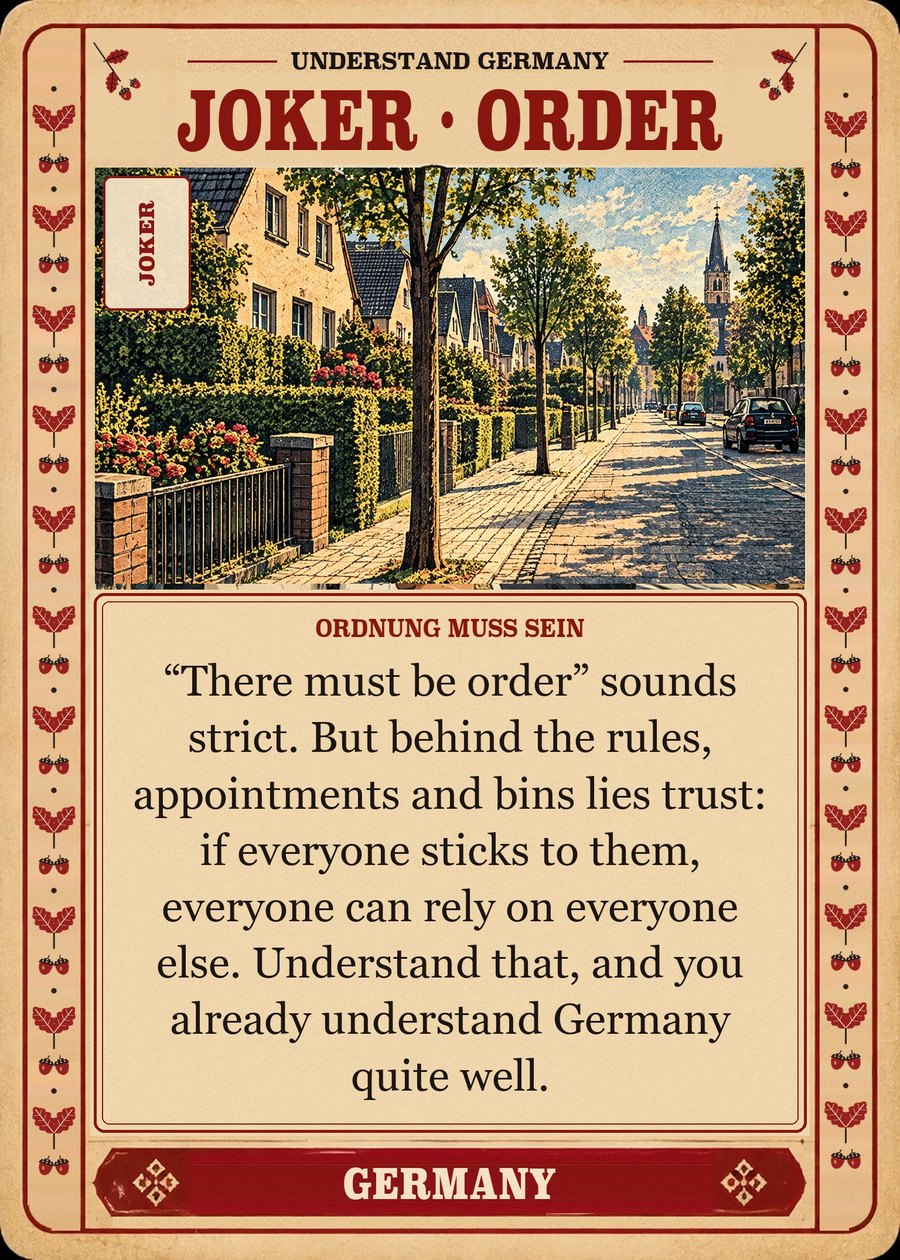 JOKER · ORDER — Ordnung muss sein. “There must be order” sounds strict. But behind the rules, appointments and bins lies trust: if everyone sticks to them, everyone can rely on everyone else. Understand that, and you already understand Germany quite well.