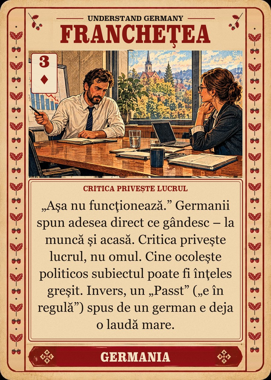 FRANCHEȚEA — critica privește lucrul. „Așa nu funcționează.” Germanii spun adesea direct ce gândesc – la muncă și acasă. Critica privește lucrul, nu omul. Cine ocolește politicos subiectul poate fi înțeles greșit. Invers, un „Passt” („e în regulă”) spus de un german e deja o laudă mare.