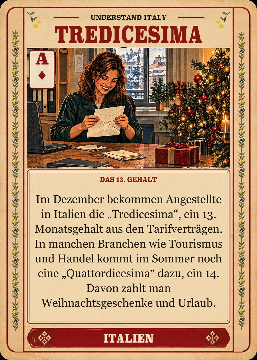 TREDICESIMA — das 13. Gehalt. Im Dezember bekommen Angestellte in Italien die „Tredicesima“, ein 13. Monatsgehalt aus den Tarifverträgen. In manchen Branchen wie Tourismus und Handel kommt im Sommer noch eine „Quattordicesima“ dazu, ein 14. Davon zahlt man Weihnachtsgeschenke und Urlaub.