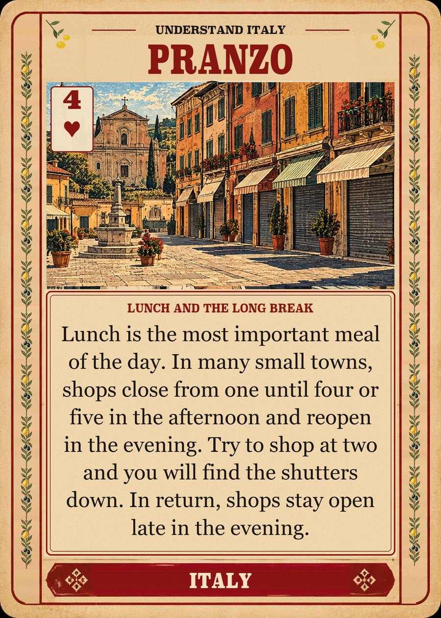 PRANZO — lunch and the long break. Lunch is the most important meal of the day. In many small towns, shops close from one until four or five in the afternoon and reopen in the evening. Try to shop at two and you will find the shutters down. In return, shops stay open late in the evening.
