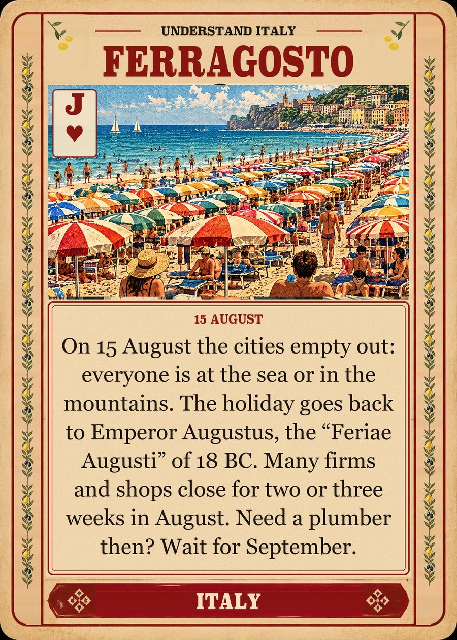 FERRAGOSTO — 15 August. On 15 August the cities empty out: everyone is at the sea or in the mountains. The holiday goes back to Emperor Augustus, the “Feriae Augusti” of 18 BC. Many firms and shops close for two or three weeks in August. Need a plumber then? Wait for September.