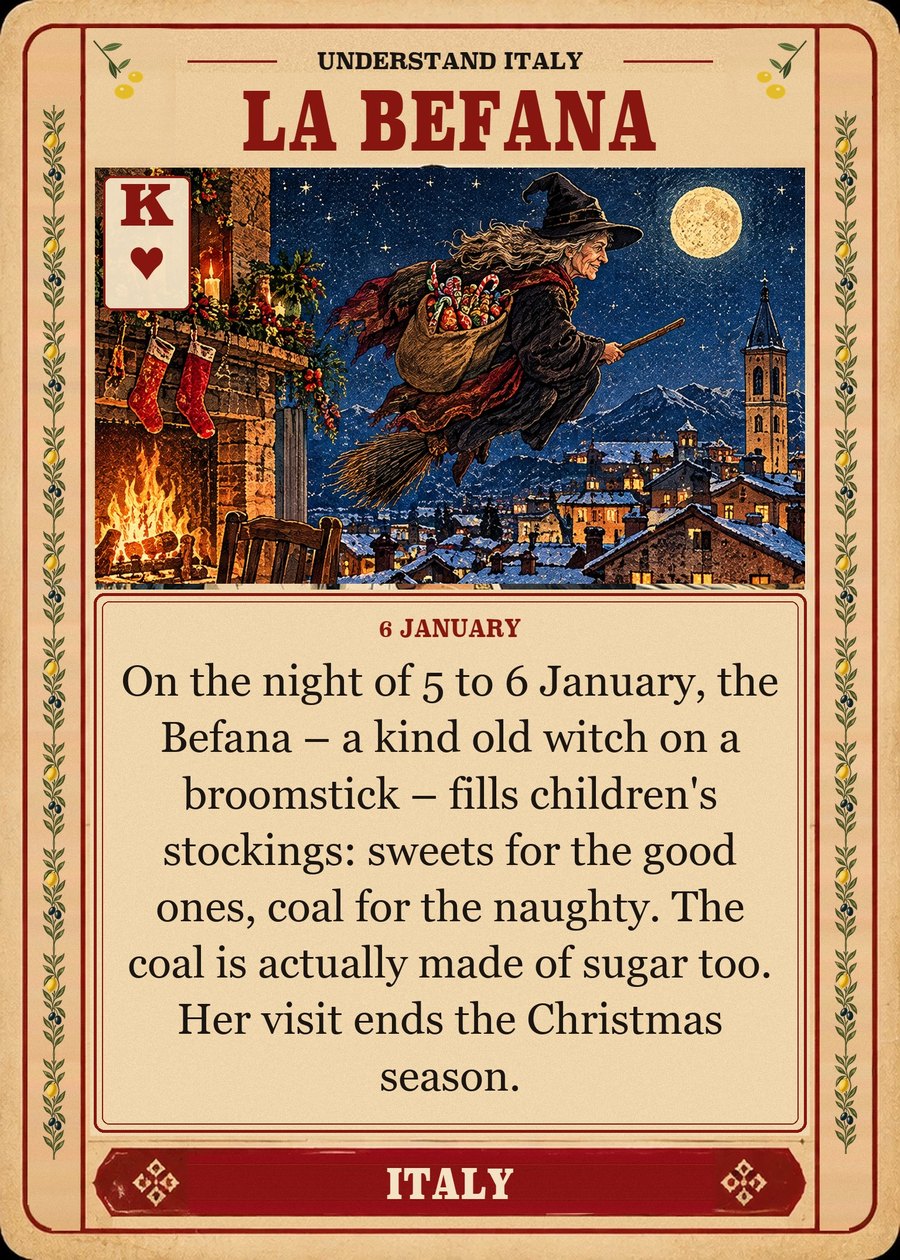 LA BEFANA — 6 January. On the night of 5 to 6 January, the Befana – a kind old witch on a broomstick – fills children's stockings: sweets for the good ones, coal for the naughty. The coal is actually made of sugar too. Her visit ends the Christmas season.