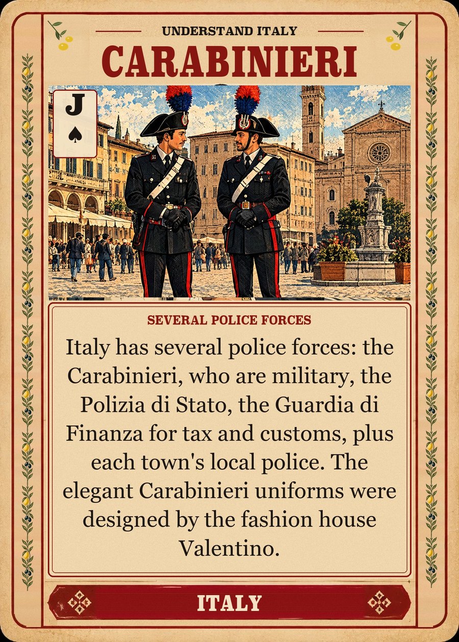 CARABINIERI — several police forces. Italy has several police forces: the Carabinieri, who are military, the Polizia di Stato, the Guardia di Finanza for tax and customs, plus each town's local police. The elegant Carabinieri uniforms were designed by the fashion house Valentino.