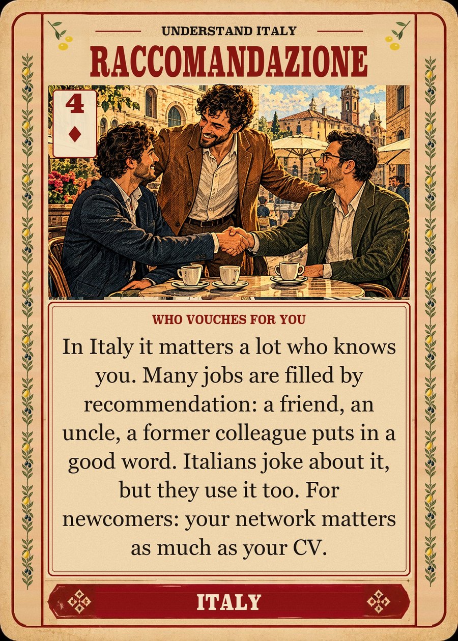 RACCOMANDAZIONE — who vouches for you. In Italy it matters a lot who knows you. Many jobs are filled by recommendation: a friend, an uncle, a former colleague puts in a good word. Italians joke about it, but they use it too. For newcomers: your network matters as much as your CV.