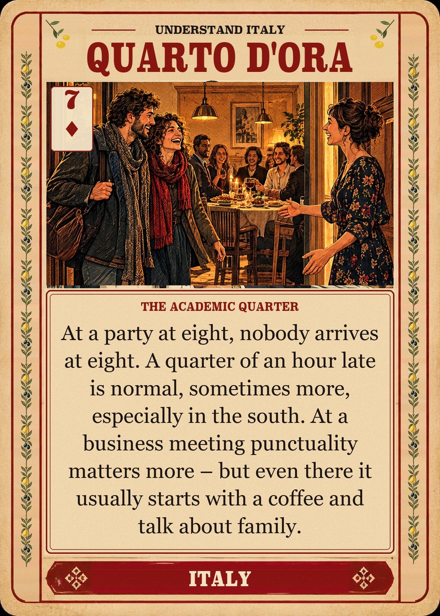 QUARTO D'ORA — the academic quarter. At a party at eight, nobody arrives at eight. A quarter of an hour late is normal, sometimes more, especially in the south. At a business meeting punctuality matters more – but even there it usually starts with a coffee and talk about family.