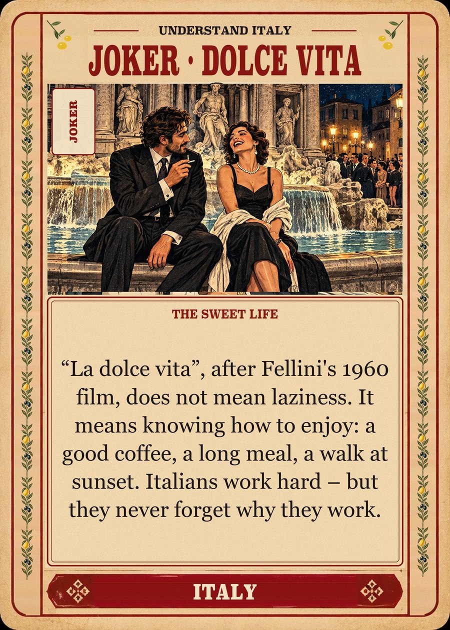 JOKER · DOLCE VITA — the sweet life. “La dolce vita”, after Fellini's 1960 film, does not mean laziness. It means knowing how to enjoy: a good coffee, a long meal, a walk at sunset. Italians work hard – but they never forget why they work.