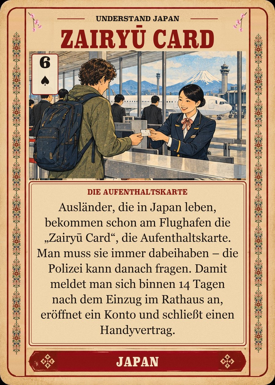 ZAIRYŪ CARD — die Aufenthaltskarte. Ausländer, die in Japan leben, bekommen schon am Flughafen die „Zairyū Card“, die Aufenthaltskarte. Man muss sie immer dabeihaben – die Polizei kann danach fragen. Damit meldet man sich binnen 14 Tagen nach dem Einzug im Rathaus an, eröffnet ein Konto und schließt einen Handyvertrag.